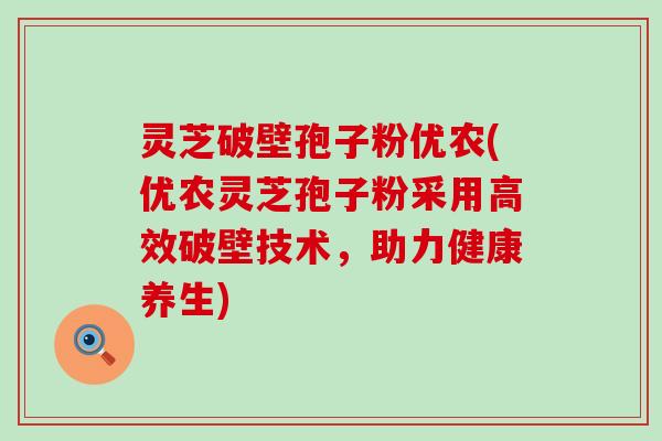 灵芝破壁孢子粉优农(优农灵芝孢子粉采用高效破壁技术，助力健康养生)