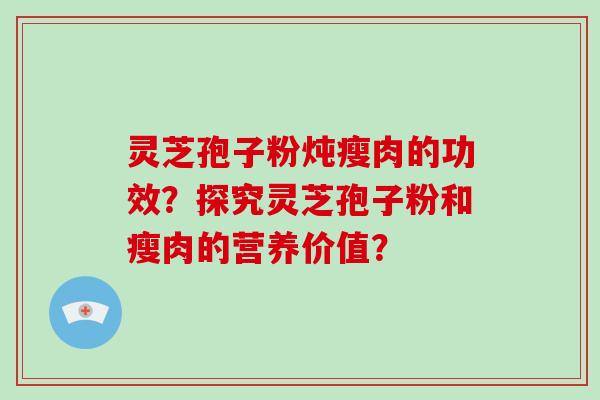 灵芝孢子粉炖瘦肉的功效？探究灵芝孢子粉和瘦肉的营养价值？