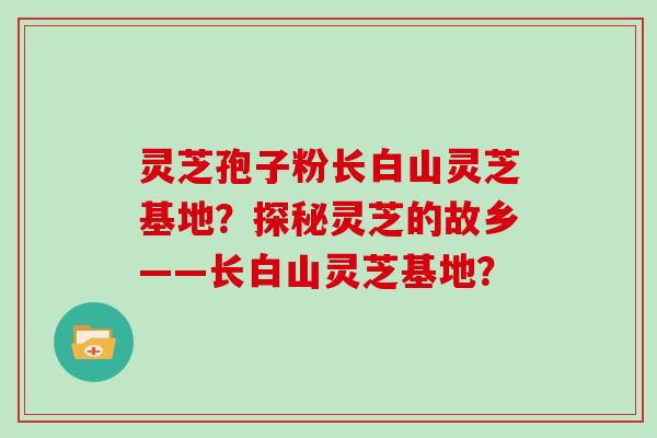 灵芝孢子粉长白山灵芝基地？探秘灵芝的故乡——长白山灵芝基地？