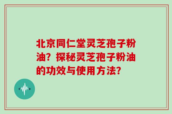 北京同仁堂灵芝孢子粉油？探秘灵芝孢子粉油的功效与使用方法？