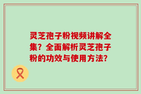 灵芝孢子粉视频讲解全集？全面解析灵芝孢子粉的功效与使用方法？