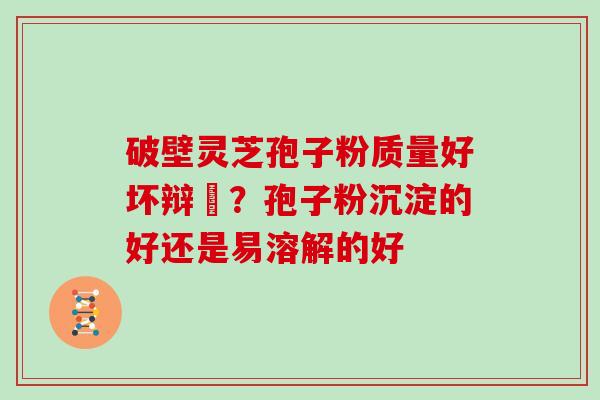 破壁灵芝孢子粉质量好坏辩別？孢子粉沉淀的好还是易溶解的好