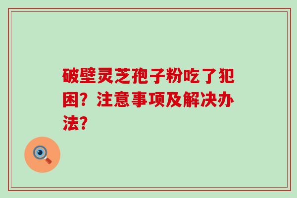 破壁灵芝孢子粉吃了犯困？注意事项及解决办法？