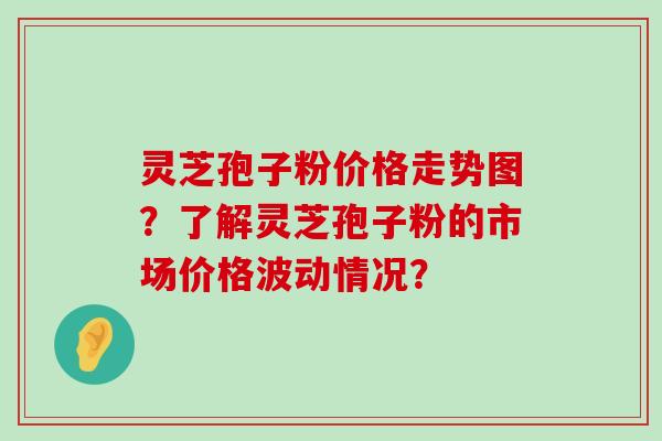 灵芝孢子粉价格走势图？了解灵芝孢子粉的市场价格波动情况？