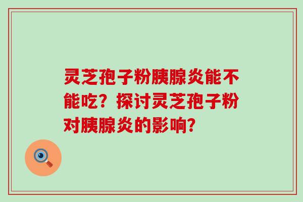 灵芝孢子粉胰腺炎能不能吃？探讨灵芝孢子粉对胰腺炎的影响？