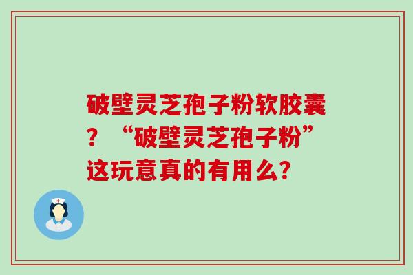 破壁灵芝孢子粉软胶囊？“破壁灵芝孢子粉”这玩意真的有用么？