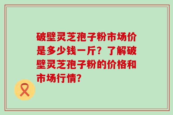 破壁灵芝孢子粉市场价是多少钱一斤？了解破壁灵芝孢子粉的价格和市场行情？