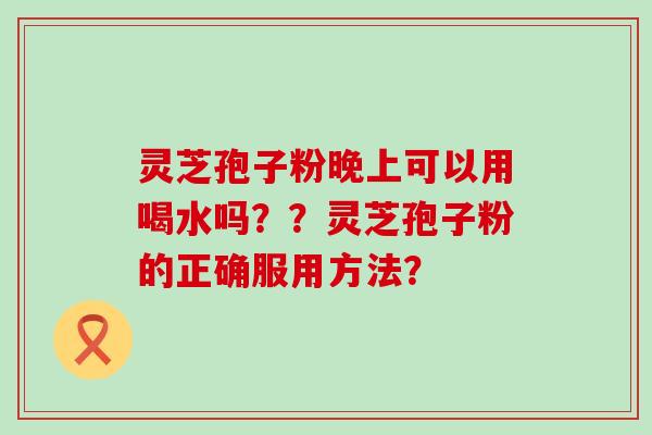 灵芝孢子粉晚上可以用喝水吗？？灵芝孢子粉的正确服用方法？