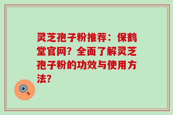 灵芝孢子粉推荐：保鹤堂官网？全面了解灵芝孢子粉的功效与使用方法？