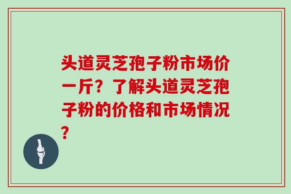 头道灵芝孢子粉市场价一斤？了解头道灵芝孢子粉的价格和市场情况？