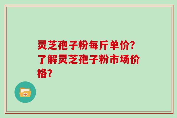 灵芝孢子粉每斤单价？了解灵芝孢子粉市场价格？