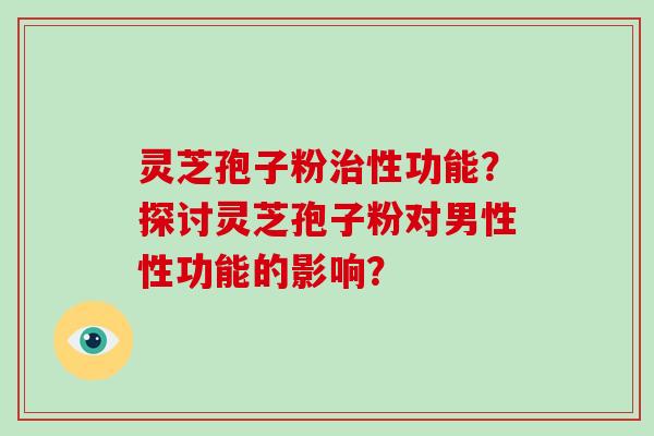 灵芝孢子粉性功能？探讨灵芝孢子粉对男性性功能的影响？