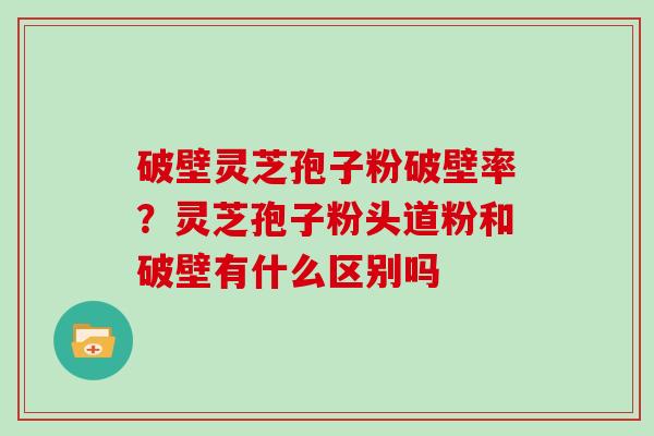 破壁灵芝孢子粉破壁率？灵芝孢子粉头道粉和破壁有什么区别吗