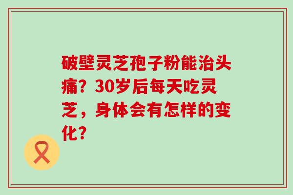 破壁灵芝孢子粉能头痛？30岁后每天吃灵芝，身体会有怎样的变化？