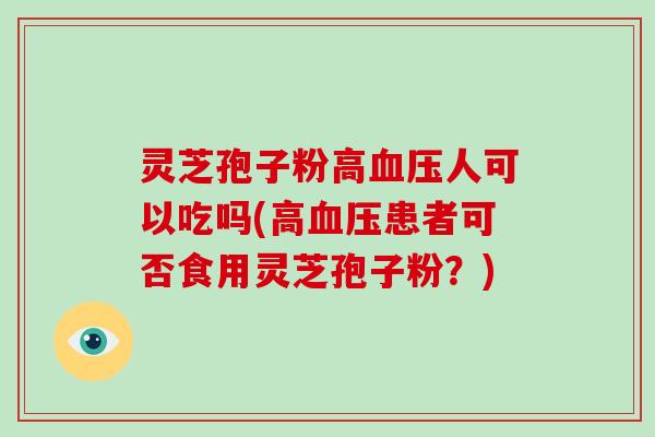 灵芝孢子粉高人可以吃吗(高患者可否食用灵芝孢子粉？)