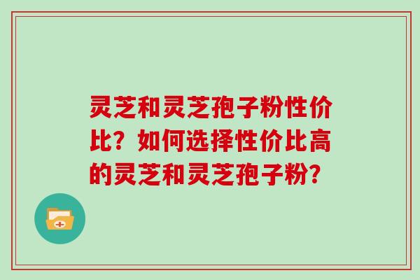 灵芝和灵芝孢子粉性价比？如何选择性价比高的灵芝和灵芝孢子粉？