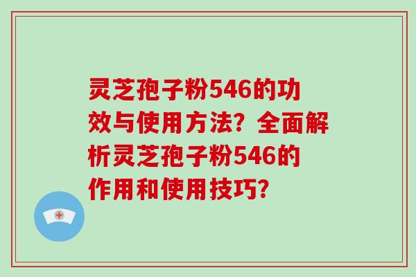 灵芝孢子粉546的功效与使用方法？全面解析灵芝孢子粉546的作用和使用技巧？