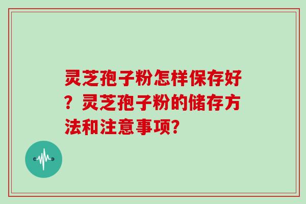 灵芝孢子粉怎样保存好？灵芝孢子粉的储存方法和注意事项？