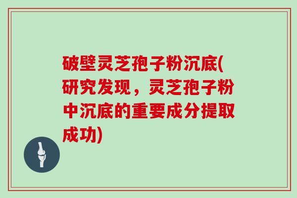 破壁灵芝孢子粉沉底(研究发现，灵芝孢子粉中沉底的重要成分提取成功)