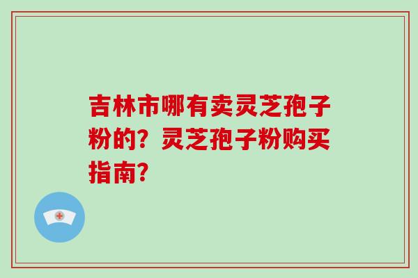 吉林市哪有卖灵芝孢子粉的？灵芝孢子粉购买指南？