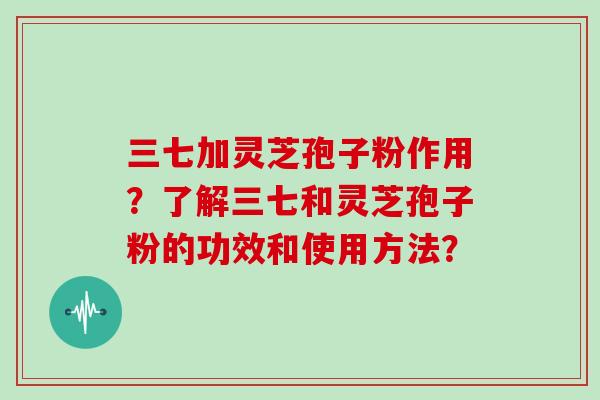 三七加灵芝孢子粉作用？了解三七和灵芝孢子粉的功效和使用方法？