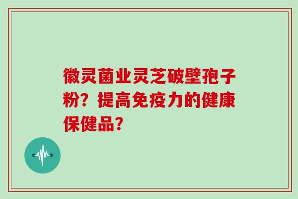 徽灵菌业灵芝破壁孢子粉？提高免疫力的健康保健品？