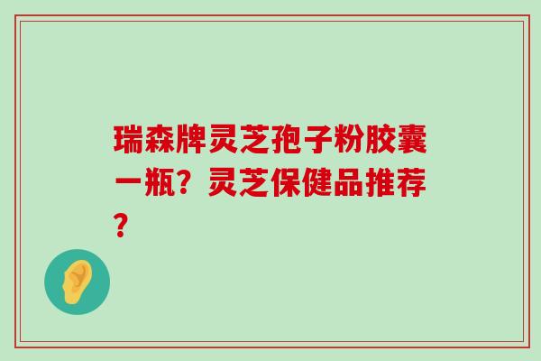 瑞森牌灵芝孢子粉胶囊一瓶？灵芝保健品推荐？