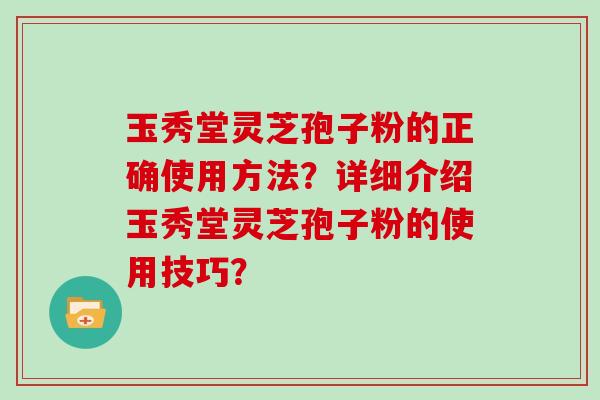 玉秀堂灵芝孢子粉的正确使用方法？详细介绍玉秀堂灵芝孢子粉的使用技巧？