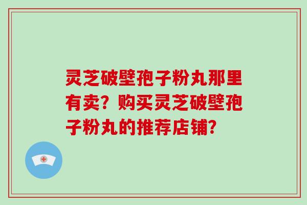 灵芝破壁孢子粉丸那里有卖？购买灵芝破壁孢子粉丸的推荐店铺？