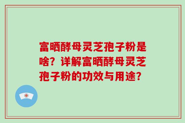 富晒酵母灵芝孢子粉是啥？详解富晒酵母灵芝孢子粉的功效与用途？