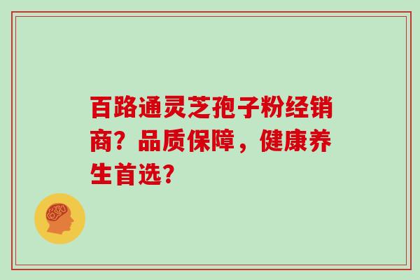 百路通灵芝孢子粉经销商？品质保障，健康养生首选？