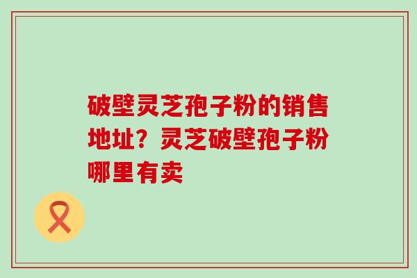 破壁灵芝孢子粉的销售地址？灵芝破壁孢子粉哪里有卖