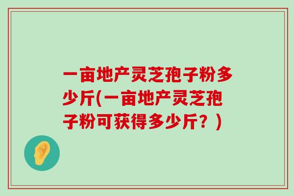 一亩地产灵芝孢子粉多少斤(一亩地产灵芝孢子粉可获得多少斤？)