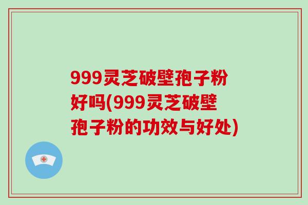 999灵芝破壁孢子粉好吗(999灵芝破壁孢子粉的功效与好处)