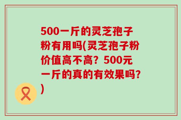 500一斤的灵芝孢子粉有用吗(灵芝孢子粉价值高不高？500元一斤的真的有效果吗？)