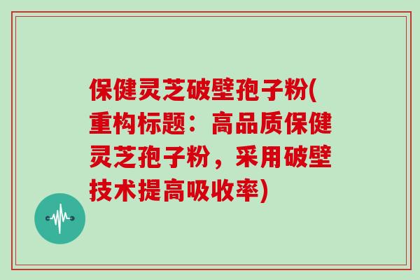 保健灵芝破壁孢子粉(重构标题：高品质保健灵芝孢子粉，采用破壁技术提高吸收率)