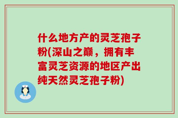 什么地方产的灵芝孢子粉(深山之巅，拥有丰富灵芝资源的地区产出纯天然灵芝孢子粉)