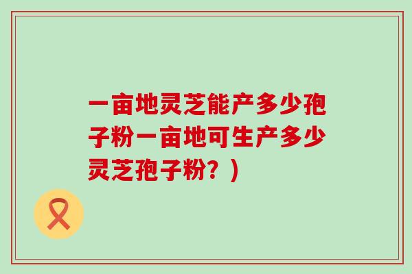 一亩地灵芝能产多少孢子粉一亩地可生产多少灵芝孢子粉？)