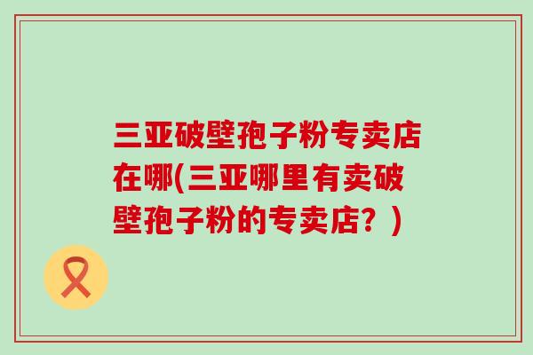 三亚破壁孢子粉专卖店在哪(三亚哪里有卖破壁孢子粉的专卖店？)