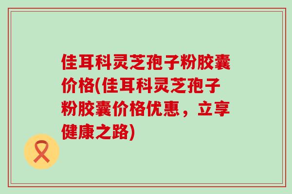 佳耳科灵芝孢子粉胶囊价格(佳耳科灵芝孢子粉胶囊价格优惠，立享健康之路)