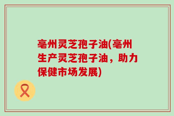 亳州灵芝孢子油(亳州生产灵芝孢子油，助力保健市场发展)