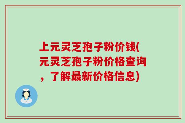 上元灵芝孢子粉价钱(元灵芝孢子粉价格查询，了解新价格信息)