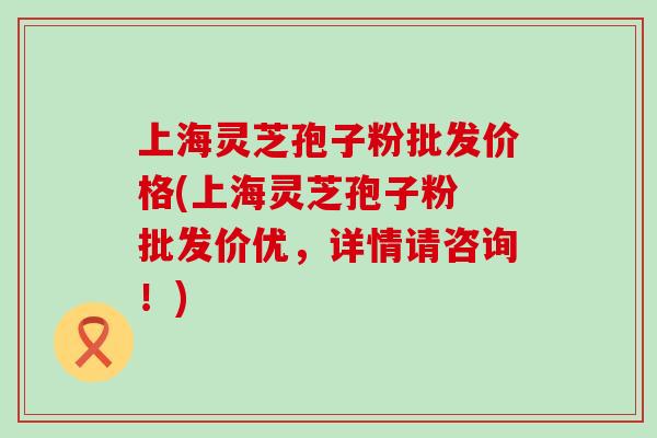 上海灵芝孢子粉批发价格(上海灵芝孢子粉 批发价优，详情请咨询！)