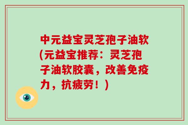 中元益宝灵芝孢子油软(元益宝推荐：灵芝孢子油软胶囊，改善免疫力，！)