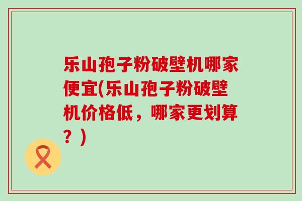 乐山孢子粉破壁机哪家便宜(乐山孢子粉破壁机价格低，哪家更划算？)