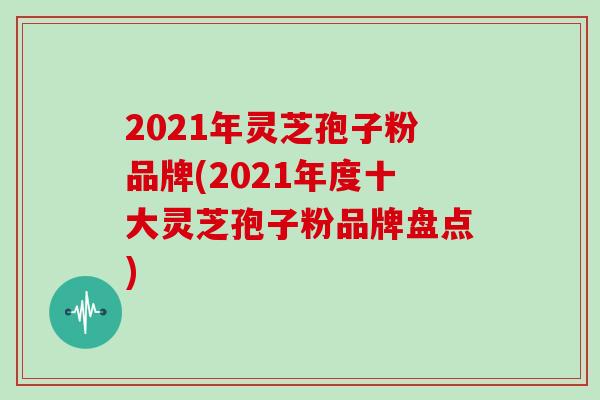 2021年灵芝孢子粉品牌(2021年度十大灵芝孢子粉品牌盘点)