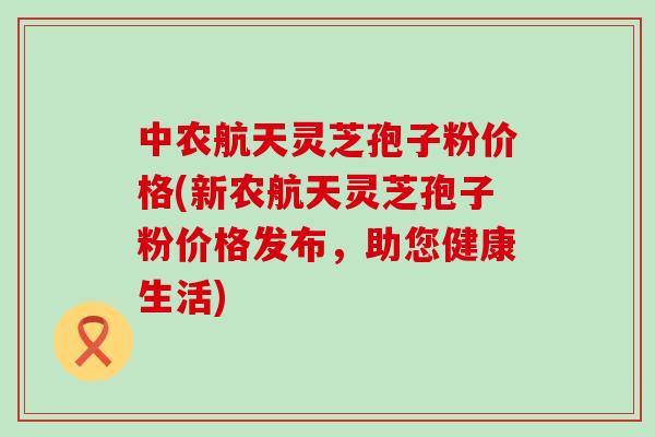 中农航天灵芝孢子粉价格(新农航天灵芝孢子粉价格发布，助您健康生活)