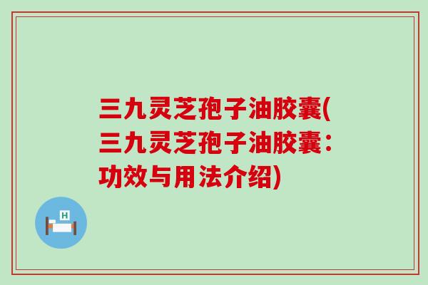 三九灵芝孢子油胶囊(三九灵芝孢子油胶囊：功效与用法介绍)