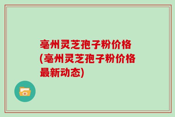 亳州灵芝孢子粉价格 (亳州灵芝孢子粉价格新动态)