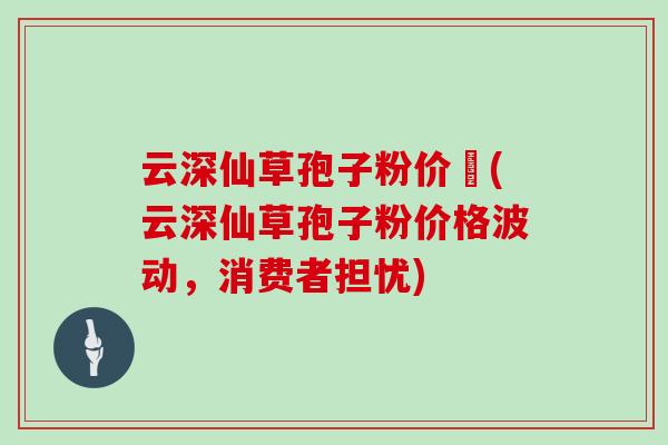 云深仙草孢子粉价挌(云深仙草孢子粉价格波动，消费者担忧)